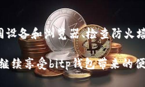 在处理“bitp钱包官网打不开”这一问题时，我们可以从多个角度进行分析和解决。下面，我们将详细介绍一些可能的原因及其解决方案。

第一部分：检查网络连接

首先，确保您的设备连接到互联网。无论是通过Wi-Fi还是移动数据，网络连接的稳定性都是访问任何网站的关键因素。

此外，您可以通过尝试访问其他网站来确认您的网络连接是否正常。如果其他网站也无法打开，那么问题可能出在您的网络提供商那里。在这种情况下，您需要联系您的网络运营商进行咨询。

第二部分：尝试清除缓存和Cookies

浏览器的缓存和Cookies有时会导致网站无法正常加载。为了排除这个因素，您可以尝试清除浏览器的缓存和Cookies。

具体操作步骤如下：
ul
    li在电脑或手机上打开您的浏览器设置。/li
    li找到“隐私”或“安全”选项，选择“清除缓存和Cookies”。/li
    li确认操作，等待浏览器清除相关数据。/li
/ul

清除缓存后，重启浏览器并再次尝试访问bitp钱包官网。这时，您可能会发现问题解决了。

第三部分：检查是否存在浏览器扩展冲突

某些浏览器扩展或插件可能与网页的加载产生冲突，因此，如果您在访问bitp钱包官网时遇到问题，可以尝试禁用不必要的扩展或插件。

操作步骤如下：
ul
    li打开浏览器设置，找到“扩展”或“插件”选项。/li
    li禁用一些不常用的扩展，并重新启动浏览器。/li
/ul

这样做后，再次尝试访问bitp钱包官网，看是否可以成功。如果问题已经解决，您可以选择逐一启用扩展，以找出导致冲突的插件。

第四部分：尝试不同的浏览器或设备

如果您使用的特定浏览器无法打开bitp钱包官网，您可以尝试使用其他浏览器，如Chrome、Firefox、Edge等，或者在另一台设备上访问该网站。这可以帮助您判断问题是出在某个特定的浏览器还是设备。

有时，即使在同一网络环境下，不同浏览器的兼容性也有所不同，因此在多个平台上进行测试是一个明智的做法。

第五部分：检查防火墙或安全软件设置

如果您使用了防火墙或安全软件，它们可能会错误地拦截bitp钱包官网的访问。在这种情况下，您需要检查相关设置并进行适当的调整。

通常，您可以在安全软件的“防火墙”或“保护”选项中找到拦截的记录。如果发现bitp钱包官网的域名被阻止，您可以将其添加到允许的名单中。

第六部分：确认网址的正确性

最后，确保您输入的bitp钱包官网网址是正确的。输入错误的地址或者访问了已经过期的链接都会导致无法打开网页。建议您通过搜索引擎找到最新的网址链接。

第七部分：联系bitp钱包的客服支持

如果以上方法都未能解决问题，那么最后一个可行的步骤是直接联系bitp钱包的客服支持。他们能够提供最专业的帮助，并告知您是否有任何系统维护或故障。

通常，官网会提供多个联系客服的途径，例如邮件、社交媒体或在线客服工具。确保您在联系时提供详细的信息，以便他们可以更有效地帮助您。

总结

总的来说，当您遇到bitp钱包官网打不开的问题时，可以通过检查网络、清除缓存、禁用扩展、尝试不同设备和浏览器、检查防火墙设置以及确认网址等多种方法进行排查。如果最终仍无法解决，联系该平台客服将是最有效的途径。

在使用任何数字钱包时，保持谨慎和安全意识始终是关键。希望这些建议能帮助您顺利解决问题，并继续享受bitp钱包带来的便利。