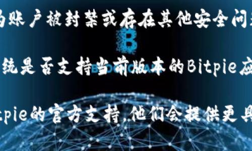 如果您无法进入Bitpie，可能有以下几种原因：

1. **网络问题**：检查您的网络连接是否正常，尝试重启路由器或切换到其他网络。如果使用VPN，尝试断开VPN后重新访问。

2. **服务器维护**：Bitpie可能正在进行服务器维护或升级。可以查看官方社交媒体或网站公告，了解是否有相关消息。

3. **应用版本问题**：确保您使用的是最新版本的Bitpie。如果不是，建议更新应用到最新版本，旧版本可能存在兼容性问题。

4. **账户问题**：如果您无法登录，可能是因为账户被封禁或存在其他安全问题。建议联系Bitpie客服了解详情。

5. **操作系统兼容性**：确认您的设备操作系统是否支持当前版本的Bitpie应用。

如果以上方法都无法解决问题，建议您寻求Bitpie的官方支持，他们会提供更具体的帮助。