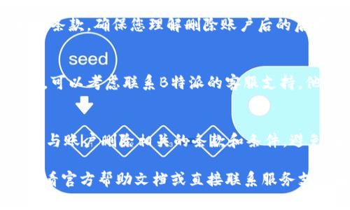 删除B特派账户的步骤通常如下，但具体步骤可能因平台更新而有所不同。以下是一般性的指导：

### 步骤一：登录账户
首先，您需要登录到您的B特派账户。在浏览器中输入B特派官方网站，使用您的用户名和密码进行登录。

### 步骤二：进入账户设置
登录后，请在页面的右上角寻找您的头像或账户图标，点击进入下拉菜单，从中选择“账户设置”或“个人资料”选项。

### 步骤三：查找账户删除选项
在账户设置页面中，通常会有一个“安全”或“隐私”标签。在这个部分，您可能会找到与删除账户相关的选项。有些网站将此功能隐藏较深，因此请仔细浏览各个选项。

### 步骤四：确认删除
找到删除账户的选项后，系统通常会提示您确认这一操作。您需要仔细阅读相关条款，确保您理解删除账户后的后果，比如无法恢复的数据、积分、订单等。如果您确认要删除，按照提示完成操作。

### 步骤五：联系客服（如需支持）
如果您在操作过程中遇到任何问题，或者在账户设置中找不到删除账户的选项，可以考虑联系B特派的客服支持。他们能够为您提供专业的指导，并确保您的请求得到有效处理。

### 注意事项
在删除账户之前，建议您备份重要数据和信息，以免丢失。另外，确保您了解所有与账户删除相关的条款和条件，避免在未来因无法恢复账户而感到困扰。

以上步骤应该可以帮助您顺利删除B特派账户。如果有任何具体问题，建议您查看官方帮助文档或直接联系服务支持团队。