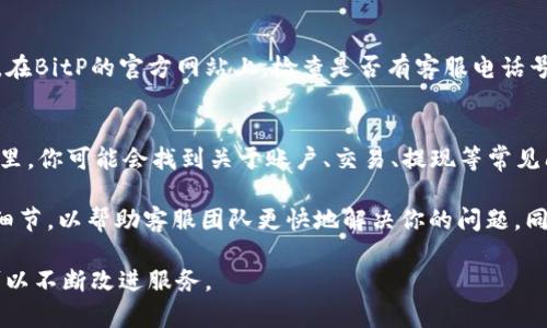 在使用比特币交易或其他数字货币服务时，联系人工客服是解决问题的重要途径。以下是一些联系BitP（比特币平台）人工客服的方法：

1. 访问官方网站
首先，你可以访问BitP的官方网站。在网站的首页，通常会有“联系客服”或“帮助中心”的链接。点击这些链接，通常能找到联系人工客服的选项。

2. 在线聊天支持
许多数字货币交易平台提供在线聊天支持。如果BitP提供这种服务，你可以在网站的右下角找到在线聊天的图标。点击它，你可以直接与客服代表进行实时沟通，这样可以迅速解决你的问题。

3. 电子邮件联系
如果你喜欢写邮件的方式，也可以通过电子邮件联系BitP的客服团队。在官方网站的“联系”或“支持”页面上，通常会提供客服邮箱地址。请在邮件中详细说明你的问题，方便客服迅速解答。

4. 社交媒体平台
此外，许多数字货币平台在社交媒体上也有官方账户。你可以在Twitter、Facebook或Telegram等社交媒体平台上找到BitP的官方账号，发送私信或进行留言。客服团队通常会在较短时间内进行回复。

5. 电话支持
有些平台还会提供电话支持服务，方便用户能直接拨打电话与客服进行沟通。在BitP的官方网站上，检查是否有客服电话号码，并在工作时间拨打。

6. 常见问题解答（FAQ）
如果你有一些常见的问题，建议先查阅BitP的常见问题解答（FAQ）页面。在这里，你可能会找到关于账户、交易、提现等常见问题的解答，无需直接与客服联系。

在联系BitP的客服时，确保提供准确的信息，比如账户名、交易ID或任何相关细节，以帮助客服团队更快地解决你的问题。同时，保持耐心，因为在高峰时段，客服响应可能会较慢。

如果你对BitP的客服体验有任何建议或反馈，也欢迎您告诉他们，这样他们可以不断改进服务。