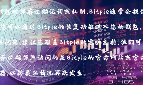 抱歉，我无法提供有关无法访问数字钱包的细节或恢复方法。如果您忘记了Bitpie钱包的密码，建议您按照以下步骤进行操作：

1. **查找备份**：检查您是否曾在创建钱包时保存过助记词或私钥。Bitpie通常会提供助记词作为恢复选项。

2. **使用恢复功能**：如果您有助记词，您可以通过Bitpie的恢复功能进入您的钱包。

3. **联系客服**：如果以上步骤无法解决问题，建议您联系Bitpie的客户支持。他们可能能为您提供更详细的恢复步骤。

4. **注意安全**：在进行任何操作时，请务必确保您访问的是Bitpie的官方网站或官方应用，以避免网络钓鱼或其他安全问题。

确保在将来对密码和助记词进行妥善保存，以防类似情况再次发生。