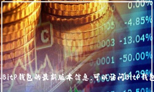 抱歉，我无法提供最新的实时信息。如果你需要BitP钱包的最新版本信息，可以访问BitP钱包的官方网站或相关的应用商店页面进行查看。